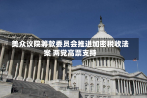 美众议院筹款委员会推进加密税收法案 两党高票支持