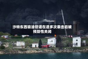 沙特东西输油管道在遭多次袭击后被预防性关闭