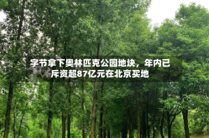 字节拿下奥林匹克公园地块，年内已斥资超87亿元在北京买地