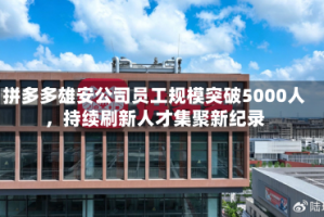 拼多多雄安公司员工规模突破5000人，持续刷新人才集聚新纪录