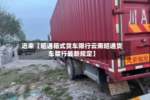 近来【昭通箱式货车限行云南昭通货车禁行最新规定】