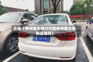 近来【神州租车限行问题神州租车限制区域吗】