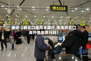 最近【拱北口岸周末限行,珠海拱北口岸外地车限行吗】