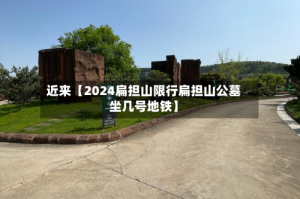 近来【2024扁担山限行扁担山公墓坐几号地铁】