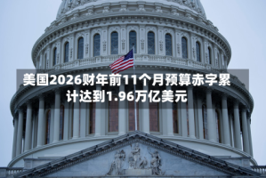 美国2026财年前11个月预算赤字累计达到1.96万亿美元
