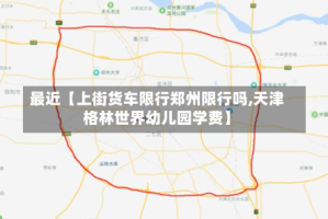 最近【上街货车限行郑州限行吗,天津格林世界幼儿园学费】