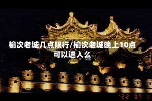 榆次老城几点限行/榆次老城晚上10点可以进入么