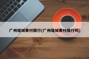 广州增城黄村限行(广州增城黄村限行吗)