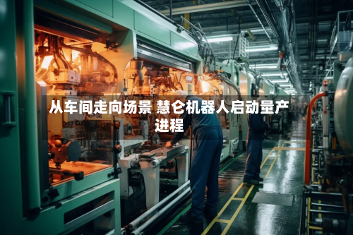 从车间走向场景 慧仑机器人启动量产进程-第3张图片