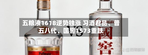五粮液1618逆势独涨 习酒君品、普五八代	、国窖1573重跌-第3张图片