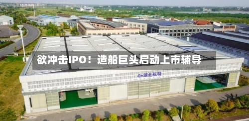 欲冲击IPO！造船巨头启动上市辅导-第2张图片