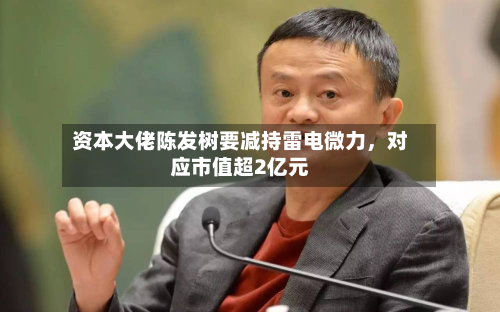 资本大佬陈发树要减持雷电微力，对应市值超2亿元-第2张图片