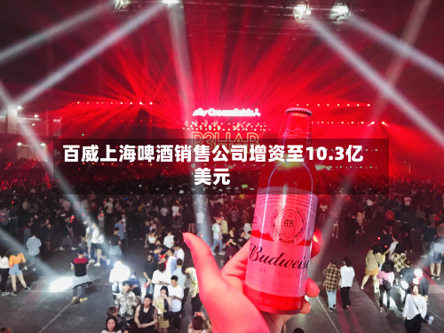 百威上海啤酒销售公司增资至10.3亿美元-第1张图片