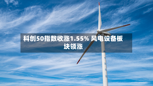 科创50指数收涨1.55% 风电设备板块领涨-第1张图片