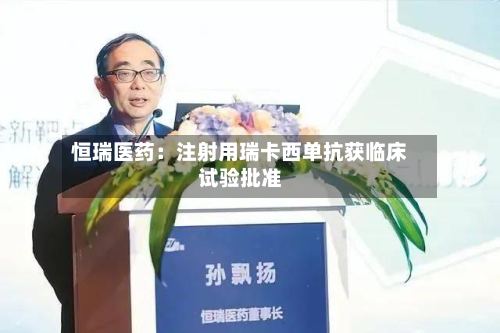 恒瑞医药：注射用瑞卡西单抗获临床试验批准-第2张图片