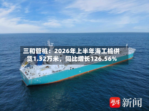 三和管桩：2026年上半年海工桩供货1.32万米，同比增长126.56%-第3张图片