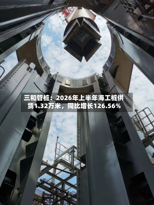 三和管桩：2026年上半年海工桩供货1.32万米	，同比增长126.56%-第2张图片