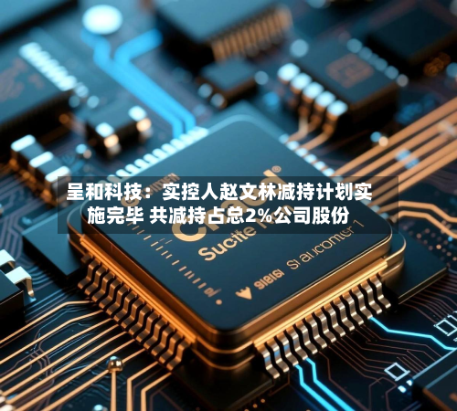 呈和科技:实控人赵文林减持计划实施完毕 共减持占总2%公司股份-第2张图片