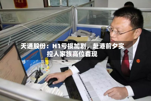 天通股份：H1亏损加剧	，赴港前夕实控人家族高位套现-第3张图片