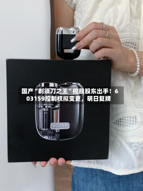 国产“剃须刀之王”控股股东出手！603159控制权拟变更	，明日复牌-第2张图片
