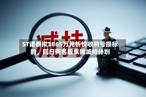 ST诺泰拟3865万元折价收购亏损标的	，同日两名股东抛减持计划-第1张图片