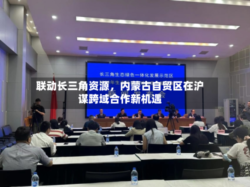 联动长三角资源，内蒙古自贸区在沪谋跨域合作新机遇-第1张图片