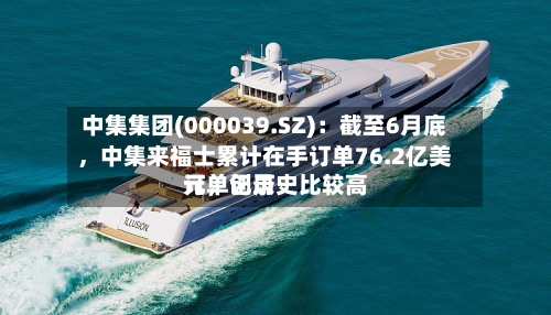 中集集团(000039.SZ)：截至6月底，中集来福士累计在手订单76.2亿美元，创历史比较高订单记录-第1张图片
