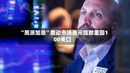 “鹰派加息	”震动市场美元指数重回100关口-第1张图片