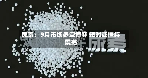 尿素:9月市场多空博弈 短时或僵持震荡-第2张图片