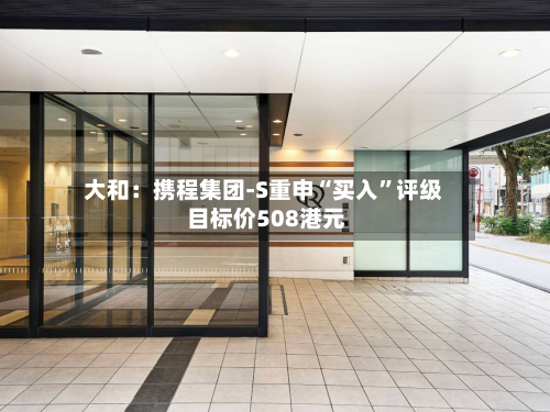 大和：携程集团-S重申“买入	”评级 目标价508港元-第1张图片