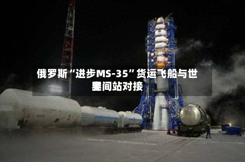 俄罗斯“进步MS-35”货运飞船与世界空间站对接-第1张图片