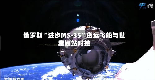 俄罗斯“进步MS-35	”货运飞船与世界空间站对接-第3张图片