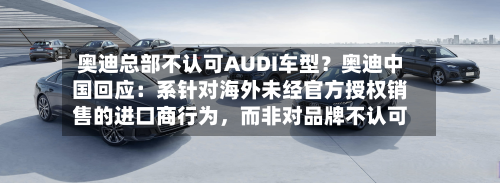 奥迪总部不认可AUDI车型？奥迪中国回应：系针对海外未经官方授权销售的进口商行为，而非对品牌不认可-第1张图片