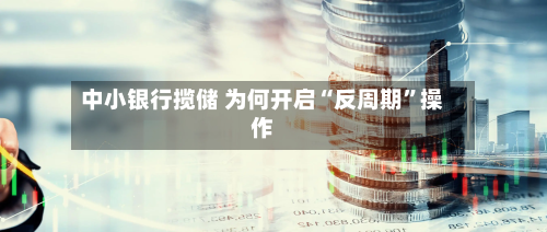 中小银行揽储 为何开启“反周期	”操作-第1张图片