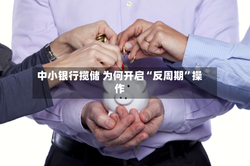 中小银行揽储 为何开启“反周期”操作-第2张图片