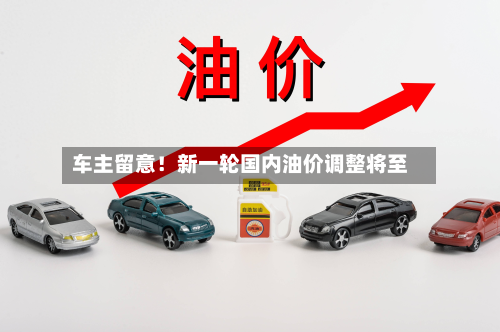 车主留意!新一轮国内油价调整将至-第1张图片