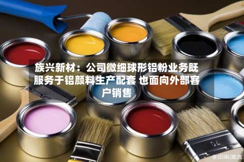 族兴新材：公司微细球形铝粉业务既服务于铝颜料生产配套 也面向外部客户销售-第3张图片