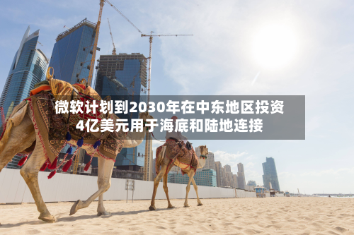 微软计划到2030年在中东地区投资4亿美元用于海底和陆地连接-第1张图片