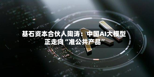 基石资本合伙人陶涛：中国AI大模型正走向“准公共产品”-第1张图片