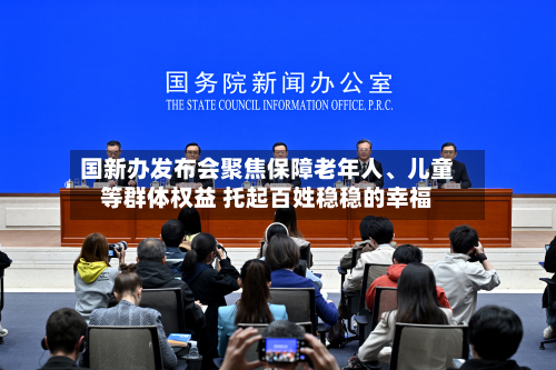 国新办发布会聚焦保障老年人、儿童等群体权益 托起百姓稳稳的幸福-第3张图片